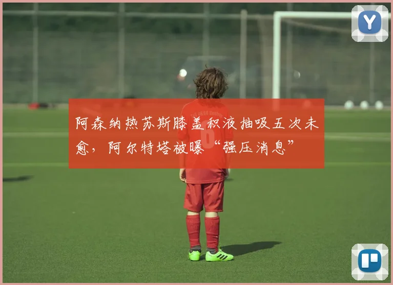 阿森纳热苏斯膝盖积液抽吸五次未愈，阿尔特塔被曝“强压消息”