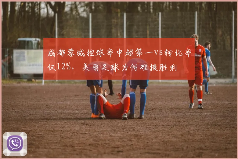 成都蓉城控球率中超第一vs转化率仅12%，美丽足球为何难换胜利